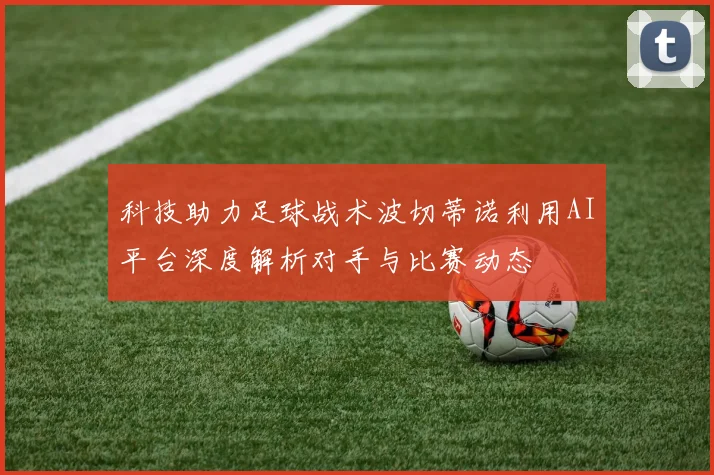 科技助力足球战术波切蒂诺利用AI平台深度解析对手与比赛动态