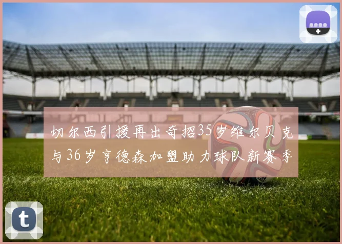 切尔西引援再出奇招35岁维尔贝克与36岁亨德森加盟助力球队新赛季