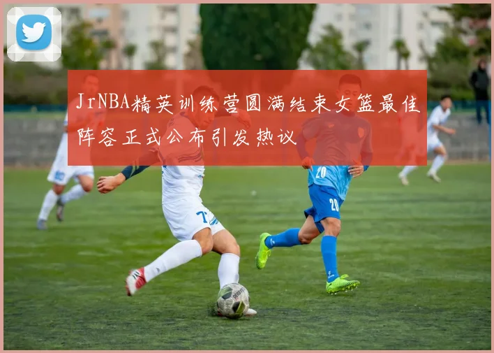 JrNBA精英训练营圆满结束女篮最佳阵容正式公布引发热议