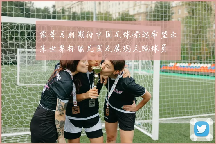 蒙哥马利期待中国足球崛起希望未来世界杯能见国足展现天赋球员