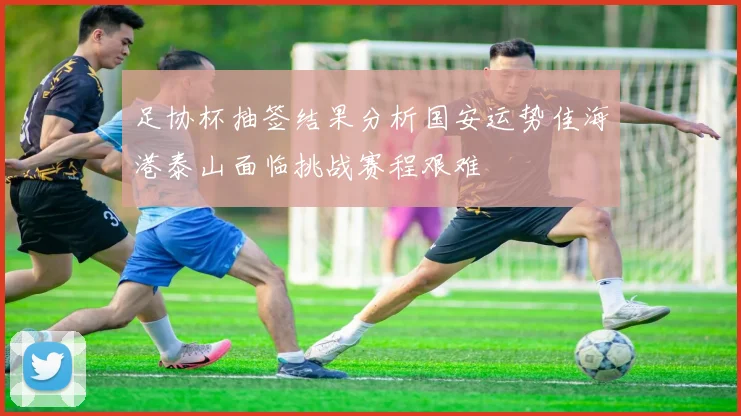 足协杯抽签结果分析国安运势佳海港泰山面临挑战赛程艰难