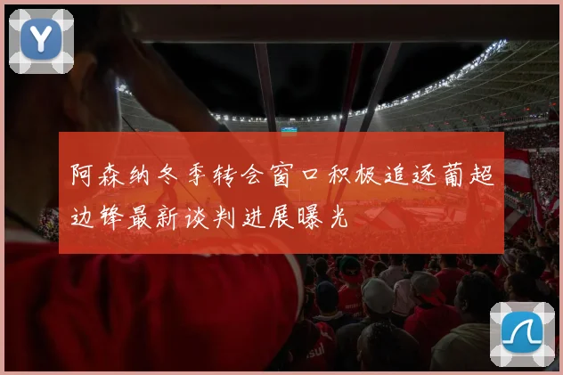 阿森纳冬季转会窗口积极追逐葡超边锋最新谈判进展曝光