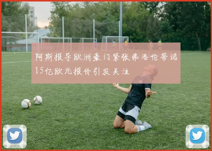 阿斯报导欧洲豪门紧张弗洛伦蒂诺15亿欧元报价引发关注