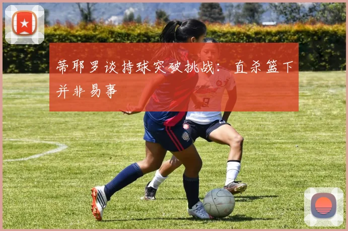 蒂耶罗谈持球突破挑战：直杀篮下并非易事